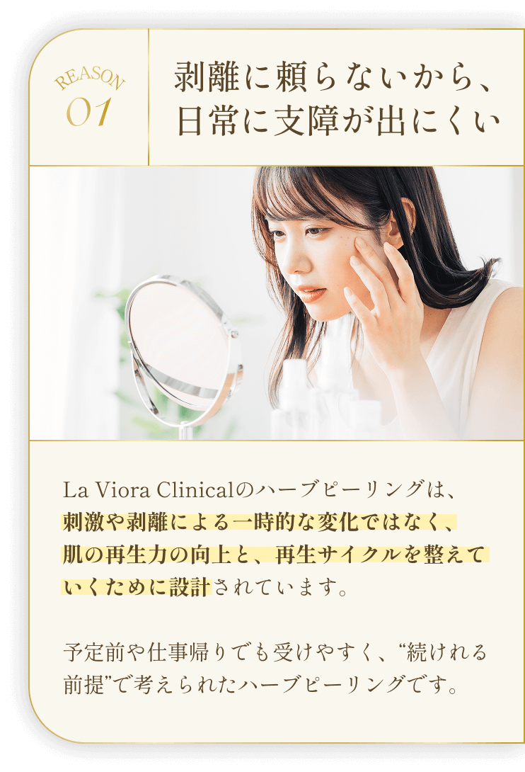 REASON01 剥離に頼らないから、日常に支障が出にくい La Viora Clinicalのハーブピーリングは、刺激や剥離による一時的な変化ではなく、肌の再生力の向上と、再生サイクルを整えていくために設計されています。予定前や仕事帰りでも受けやすく、“続けれる前提”で考えられたハーブピーリングです。